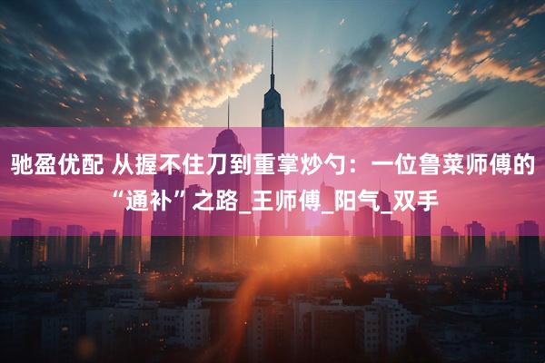 驰盈优配 从握不住刀到重掌炒勺：一位鲁菜师傅的“通补”之路_王师傅_阳气_双手