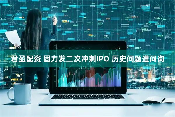 君盈配资 固力发二次冲刺IPO 历史问题遭问询