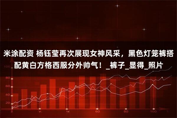 米涂配资 杨钰莹再次展现女神风采，黑色灯笼裤搭配黄白方格西服分外帅气！_裤子_显得_照片