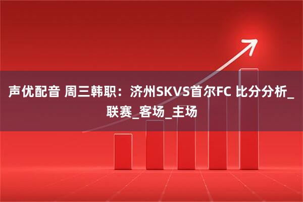 声优配音 周三韩职：济州SKVS首尔FC 比分分析_联赛_客场_主场