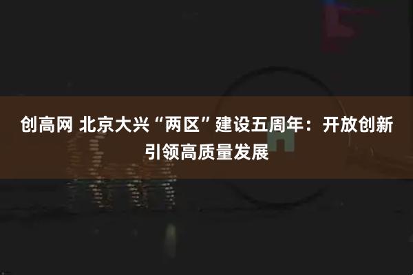 创高网 北京大兴“两区”建设五周年：开放创新引领高质量发展