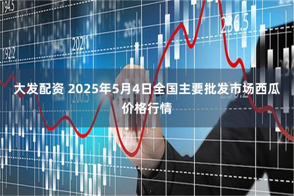 大发配资 2025年5月4日全国主要批发市场西瓜价格行情