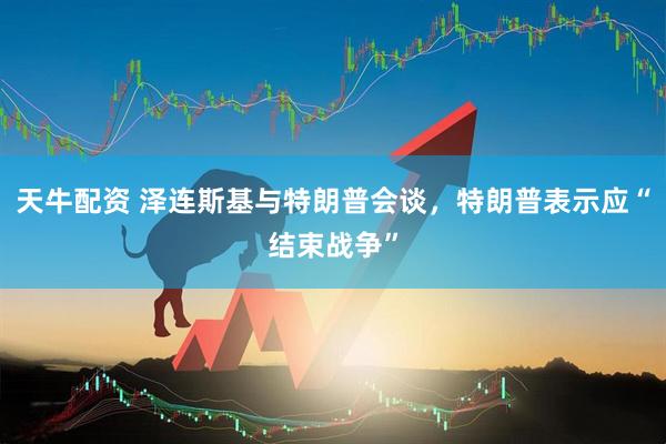 天牛配资 泽连斯基与特朗普会谈，特朗普表示应“结束战争”