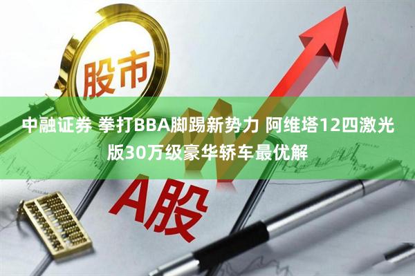中融证券 拳打BBA脚踢新势力 阿维塔12四激光版30万级豪华轿车最优解