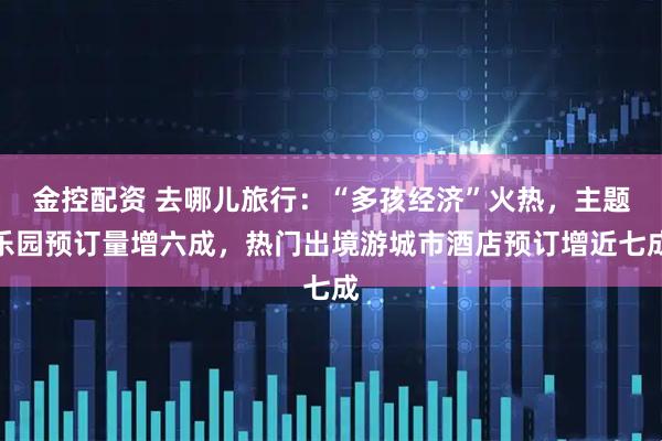 金控配资 去哪儿旅行：“多孩经济”火热，主题乐园预订量增六成，热门出境游城市酒店预订增近七成