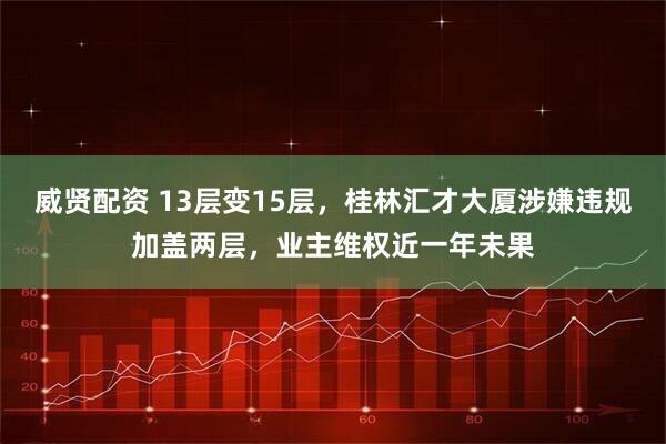 威贤配资 13层变15层，桂林汇才大厦涉嫌违规加盖两层，业主维权近一年未果